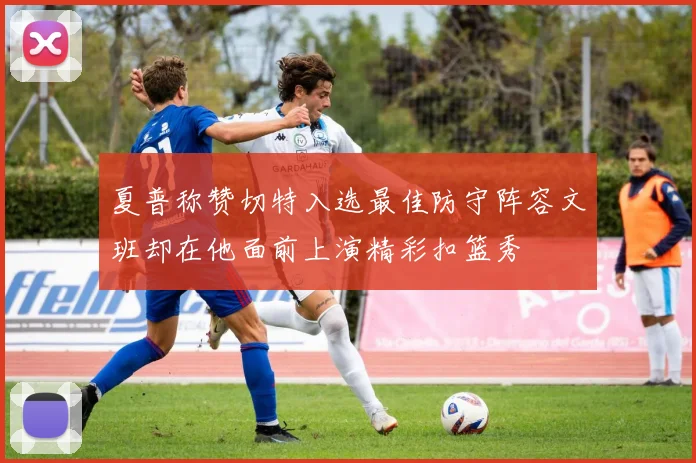 夏普称赞切特入选最佳防守阵容文班却在他面前上演精彩扣篮秀