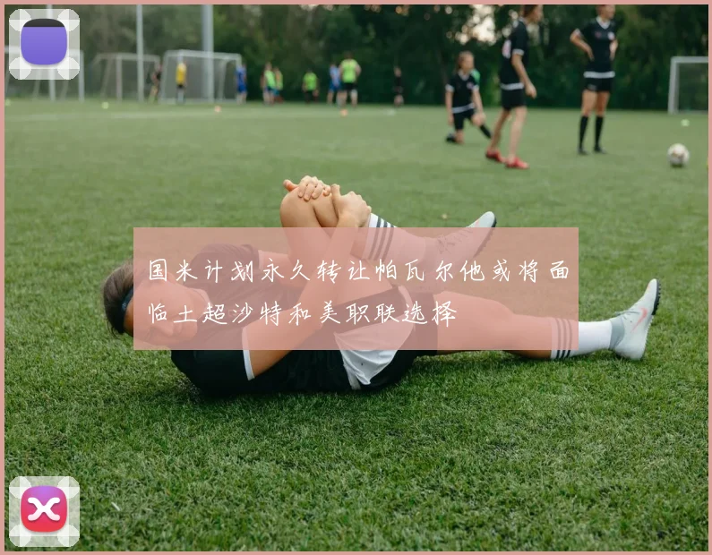 国米计划永久转让帕瓦尔他或将面临土超沙特和美职联选择