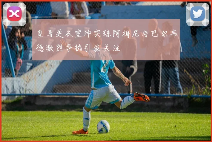 皇马更衣室冲突琼阿梅尼与巴尔韦德激烈争执引发关注