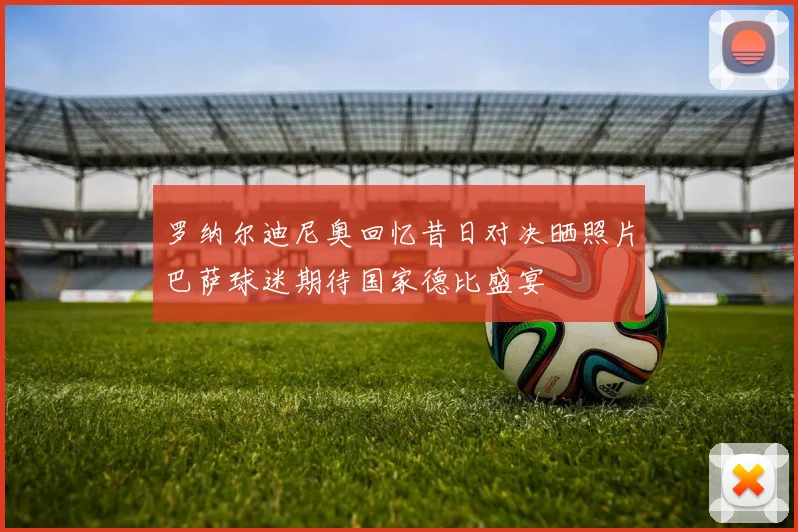 罗纳尔迪尼奥回忆昔日对决晒照片巴萨球迷期待国家德比盛宴