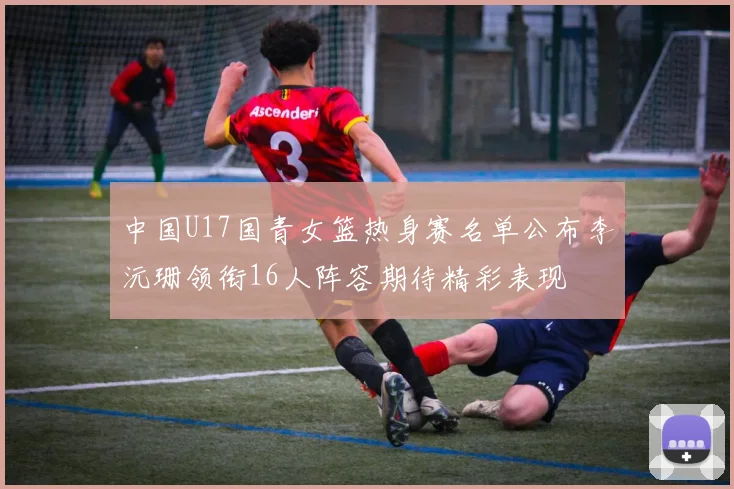 中国U17国青女篮热身赛名单公布李沅珊领衔16人阵容期待精彩表现