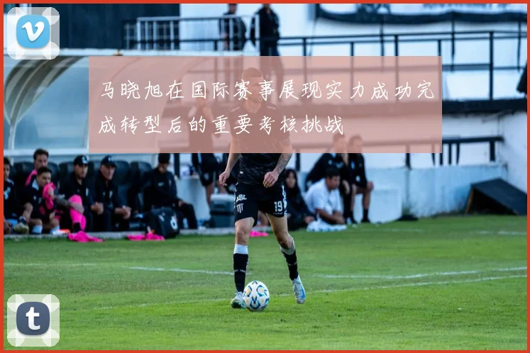 马晓旭在国际赛事展现实力成功完成转型后的重要考核挑战