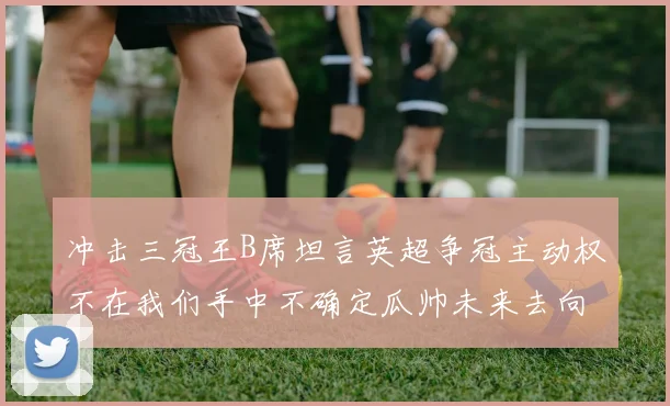 冲击三冠王B席坦言英超争冠主动权不在我们手中不确定瓜帅未来去向