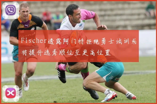Fischer透露阿门特拒绝勇士试训或将提升选秀顺位至更高位置