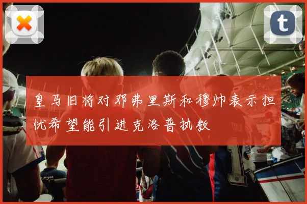 皇马旧将对邓弗里斯和穆帅表示担忧希望能引进克洛普执教